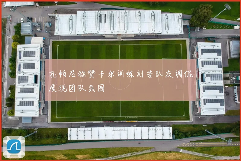 孔帕尼称赞卡尔训练刻苦队友调侃展现团队氛围