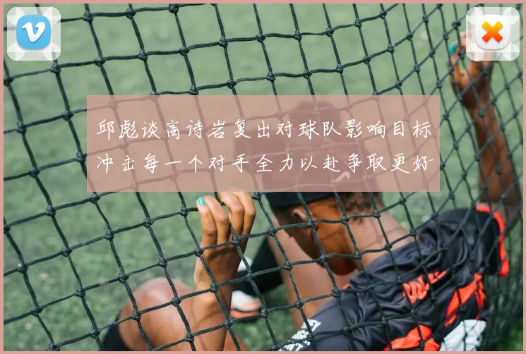 邱彪谈高诗岩复出对球队影响目标冲击每一个对手全力以赴争取更好成绩