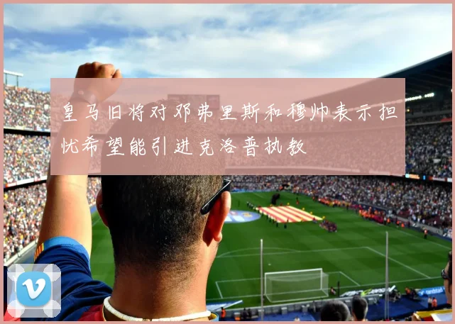 皇马旧将对邓弗里斯和穆帅表示担忧希望能引进克洛普执教