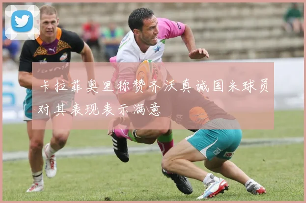卡拉菲奥里称赞齐沃真诚国米球员对其表现表示满意