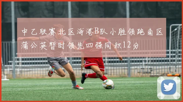 中乙联赛北区海港B队小胜领跑南区蒲公英暂时领先四强同积12分
