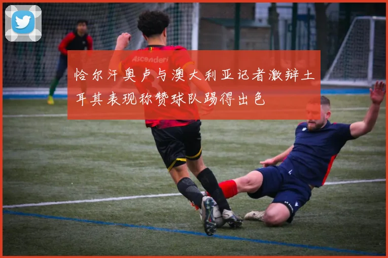 恰尔汗奥卢与澳大利亚记者激辩土耳其表现称赞球队踢得出色