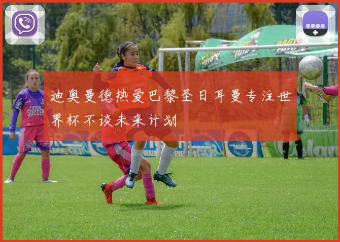 迪奥曼德热爱巴黎圣日耳曼专注世界杯不谈未来计划