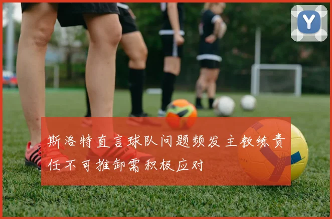 斯洛特直言球队问题频发主教练责任不可推卸需积极应对