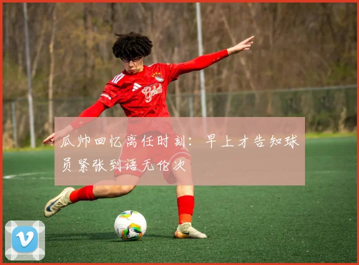 瓜帅回忆离任时刻：早上才告知球员紧张到语无伦次