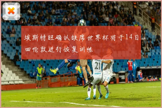 埃斯特旺确认缺席世界杯将于14日回伦敦进行恢复训练