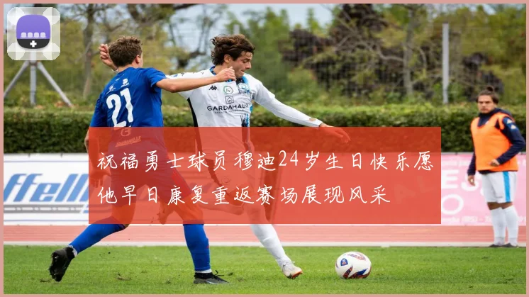 祝福勇士球员穆迪24岁生日快乐愿他早日康复重返赛场展现风采