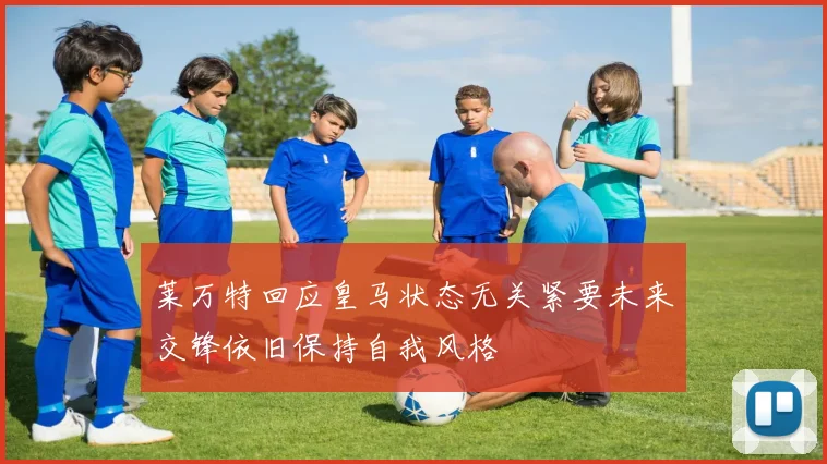 莱万特回应皇马状态无关紧要未来交锋依旧保持自我风格