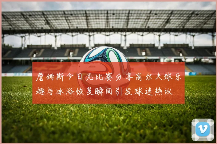 詹姆斯今日无比赛分享高尔夫球乐趣与冰浴恢复瞬间引发球迷热议