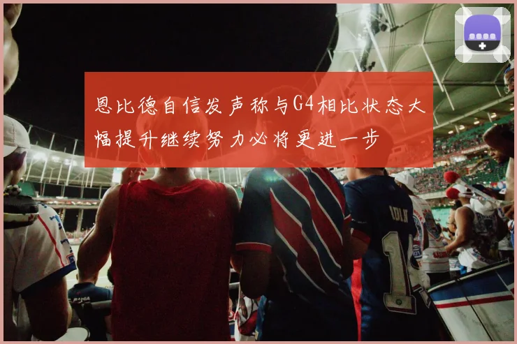 恩比德自信发声称与G4相比状态大幅提升继续努力必将更进一步