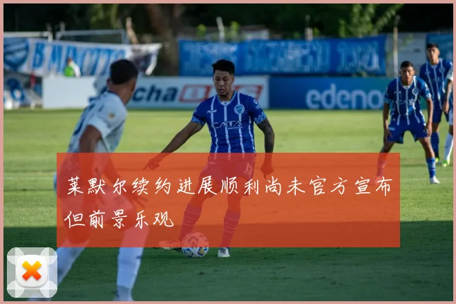 莱默尔续约进展顺利尚未官方宣布但前景乐观