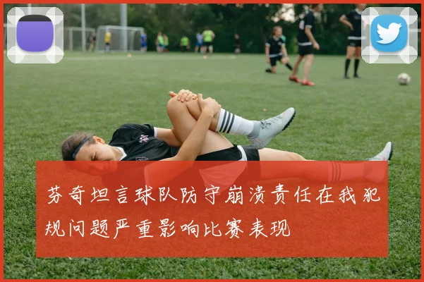 芬奇坦言球队防守崩溃责任在我犯规问题严重影响比赛表现